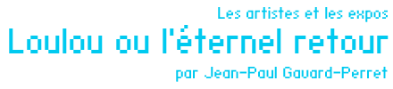 Les artistes et les expos : Loulou ou l'éternel retour par Jean-Paul Gavard-Perret